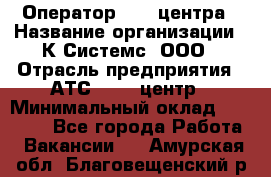 Оператор Call-центра › Название организации ­ К Системс, ООО › Отрасль предприятия ­ АТС, call-центр › Минимальный оклад ­ 15 000 - Все города Работа » Вакансии   . Амурская обл.,Благовещенский р-н